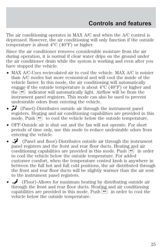 Controls and features 
The air conditioning operates in MAX A/C and when the A/C control is 
depressed. However, the air conditioning will only function if the outside 
temperature is about 4°C (40°F) or higher. 
Since the air conditioner removes considerable moisture from the air 
during operation, it is normal if clear water drips on the ground under 
the air conditioner drain while the system is working and even after you 
have stopped the vehicle. 
² MAX A/C-Uses recirculated air to cool the vehicle. MAX A/C is noisier 
than A/C modes but more economical and will cool the inside of the 
vehicle faster. In this mode, the air conditioning will automatically 
engage if the outside temperature is about 4°C (40°F) or higher and 
the A/C indicator will automatically light. Airflow will be from the 
instrument panel registers. This mode can also be used to prevent 
undesirable odors from entering the vehicle. 
² (Panel)-Distributes outside air through the instrument panel 
registers. Heating and air conditioning capabilities are provided in this 
mode. Push A/C to cool the vehicle below the outside temperature. 
² OFF-Outside air is shut out and the fan will not operate. For short 
periods of time only, use this mode to reduce undesirable odors from 
entering the vehicle. 
² (Panel and floor)-Distributes outside air through the instrument 
panel registers and the front and rear floor ducts. Heating and air 
conditioning capabilities are provided in this mode. Push A/C in order 
to cool the vehicle below the outside temperature. For added 
customer comfort, when the temperature control knob is anywhere in 
between the full hot and full cold positions, the air distributed through 
the front and rear floor ducts will be slightly warmer than the air sent 
to the instrument panel registers. 
² (Floor)-Allows for maximum heating by distributing outside air 
through the front and rear floor ducts. Heating and air conditioning 
capabilities are provided in this mode. Push A/C in order to cool the 
vehicle below the outside temperature. 
25 
 
