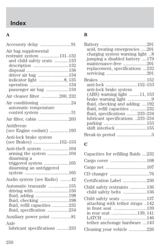 A 
Accessory delay ..........................91 
Air bag supplemental 
restraint system ................131–132 
and child safety seats ............133 
description ..............................132 
disposal ....................................136 
driver air bag ..........................134 
indicator light .....................8, 135 
operation .................................134 
passenger air bag ...................134 
Air cleaner filter ...............200, 232 
Air conditioning ..........................24 
automatic temperature 
control system ..........................31 
Air filter, cabin ..........................203 
Antifreeze 
(see Engine coolant) ................193 
Anti-lock brake system 
(see Brakes) ......................152–153 
Anti-theft system ......................104 
arming the system ..................104 
disarming a 
triggered system .....................105 
disarming an untriggered 
system .....................................105 
Audio system (see Radio) .........42 
Automatic transaxle .................155 
driving with .............................156 
fluid, adding ............................198 
fluid, checking ........................198 
fluid, refill capacities ..............232 
fluid, specification ..................234 
Auxiliary power point .................81 
Axle 
lubricant specifications ..........233 
B 
Battery .......................................201 
acid, treating emergencies .....201 
charging system warning light ..8 
jumping a disabled battery ....179 
maintenance-free ....................201 
replacement, specifications ...232 
servicing ..................................201 
Brakes ........................................152 
anti-lock ...........................152–153 
anti-lock brake system 
(ABS) warning light .........11, 153 
brake warning light ....................9 
fluid, checking and adding ....192 
fluid, refill capacities ..............232 
fluid, specifications .........233–234 
lubricant specifications ..233–234 
parking ....................................153 
shift interlock ..........................155 
Break-in period .............................3 
C 
Capacities for refilling fluids ....232 
Cargo cover ...............................108 
Cargo net ...................................107 
CD changer .................................76 
Certification Label ....................236 
Child safety restraints ..............136 
child safety belts ....................136 
Child safety seats ......................137 
attaching with tether straps ..142 
in front seat ............................139 
in rear seat ......................139, 141 
LATCH .....................................146 
tether anchorage hardware ...143 
Cleaning your vehicle ...............226 
Index 
250 
 