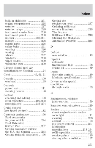 built-in child seat ...................231 
engine compartment ..............228 
exterior ....................................227 
exterior lamps .........................228 
instrument cluster lens ..........230 
instrument panel ....................230 
interior .............................230–231 
mirrors .....................................228 
plastic parts ............................228 
safety belts ..............................231 
washing ....................................226 
waxing .....................................227 
wheels ......................................227 
windows ..................................230 
wiper blades ............................229 
woodtone trim ........................230 
Climate control (see Air 
conditioning or Heating) ............24 
Clock ................................49, 61, 71 
Console ......................................100 
overhead ....................................98 
Controls 
power seat ...............................111 
steering column ........................86 
Coolant 
checking and adding ..............193 
refill capacities ................196, 232 
specifications ..................233–234 
Cruise control 
(see Speed control) ....................82 
Customer Assistance ................166 
Ford accessories 
for your vehicle ......................244 
Ford Extended 
Service Plan ............................237 
Getting assistance outside 
the U.S. and Canada ..............243 
Getting roadside assistance ...166 
Index 
Getting the 
service you need ....................237 
Ordering additional 
owner’s literature ...................248 
The Dispute 
Settlement Board ...................240 
Utilizing the Mediation/ 
Arbitration Program ...............243 
D 
Defrost 
rear window ..............................42 
Dipstick 
automatic 
transmission fluid ...................198 
engine oil .................................189 
Doors 
door ajar warning .....................10 
lubricant specifications ..........233 
Driving under special 
conditions 
through water .........................159 
E 
Emergencies, roadside 
jump-starting ..........................179 
Emission control system ..........219 
Engine ........................................234 
check engine/service engine 
soon light ..................................11 
cleaning ...................................228 
coolant .....................................193 
idle speed control ...................201 
lubrication 
specifications ..................233–234 
refill capacities ........................232 
service points ..........................188 
starting after a collision .........167 
251 
 