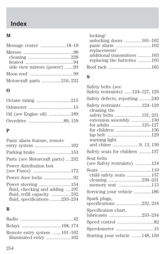 M 
Message center .....................18–19 
Mirrors .........................................98 
cleaning ...................................228 
heated ........................................94 
side view mirrors (power) .......93 
Moon roof ....................................99 
Motorcraft parts ................216, 232 
O 
Octane rating ............................215 
Odometer .....................................15 
Oil (see Engine oil) ..................189 
Overdrive .............................89, 159 
P 
Panic alarm feature, remote 
entry system ..............................102 
Parking brake ............................153 
Parts (see Motorcraft parts) ....232 
Power distribution box 
(see Fuses) ...............................172 
Power door locks ........................92 
Power steering ..........................154 
fluid, checking and adding ....197 
fluid, refill capacity ................232 
fluid, specifications .........233–234 
R 
Radio ............................................42 
Relays ................................168, 174 
Remote entry system .......101–102 
illuminated entry ....................102 
locking/ 
unlocking doors ..............101–102 
panic alarm .............................102 
replacement/ 
additional transmitters ...........103 
replacing the batteries ...........103 
Roof rack ...................................165 
S 
Safety belts (see 
Safety restraints) ......124–127, 129 
Safety defects, reporting ..........249 
Safety restraints ................124–129 
cleaning the 
safety belts ......................131, 231 
extension assembly ................130 
for adults .........................125–127 
for children .............................136 
lap belt ....................................129 
warning light 
and chime ......................9, 13, 130 
Safety seats for children ..........137 
Seat belts 
(see Safety restraints) .............124 
Seats ..........................................110 
child safety seats ....................137 
cleaning ...........................230–231 
memory seat ...........................113 
Servicing your vehicle ..............186 
Spark plugs, 
specifications .....................232, 234 
Specification chart, 
lubricants ...........................233–234 
Speed control ..............................82 
Speedometer ...............................15 
Starting your vehicle ........148, 150 
Index 
254 
 