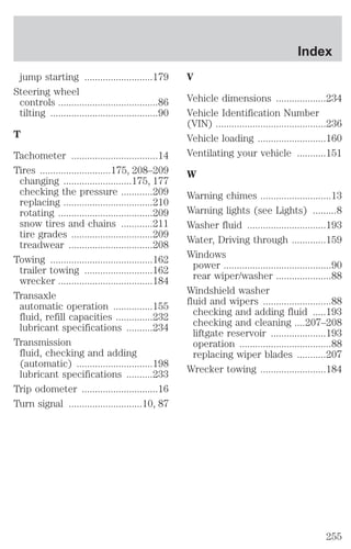 jump starting ..........................179 
Steering wheel 
controls ......................................86 
tilting .........................................90 
T 
Tachometer .................................14 
Tires ...........................175, 208–209 
changing ..........................175, 177 
checking the pressure ............209 
replacing ..................................210 
rotating ....................................209 
snow tires and chains ............211 
tire grades ...............................209 
treadwear ................................208 
Towing .......................................162 
trailer towing ..........................162 
wrecker ....................................184 
Transaxle 
automatic operation ...............155 
fluid, refill capacities ..............232 
lubricant specifications ..........234 
Transmission 
fluid, checking and adding 
(automatic) .............................198 
lubricant specifications ..........233 
Trip odometer .............................16 
Turn signal ............................10, 87 
Index 
V 
Vehicle dimensions ...................234 
Vehicle Identification Number 
(VIN) ..........................................236 
Vehicle loading ..........................160 
Ventilating your vehicle ...........151 
W 
Warning chimes ...........................13 
Warning lights (see Lights) .........8 
Washer fluid ..............................193 
Water, Driving through .............159 
Windows 
power .........................................90 
rear wiper/washer .....................88 
Windshield washer 
fluid and wipers ..........................88 
checking and adding fluid .....193 
checking and cleaning ....207–208 
liftgate reservoir .....................193 
operation ...................................88 
replacing wiper blades ...........207 
Wrecker towing .........................184 
255 
 