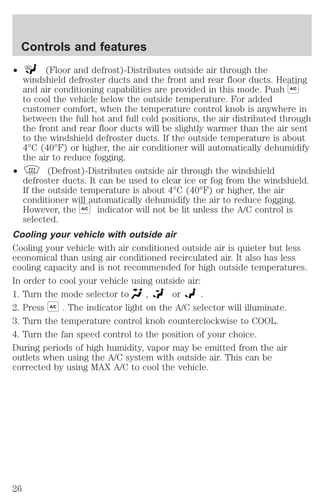 Controls and features 
² (Floor and defrost)-Distributes outside air through the 
windshield defroster ducts and the front and rear floor ducts. Heating 
and air conditioning capabilities are provided in this mode. Push A/C 
to cool the vehicle below the outside temperature. For added 
customer comfort, when the temperature control knob is anywhere in 
between the full hot and full cold positions, the air distributed through 
the front and rear floor ducts will be slightly warmer than the air sent 
to the windshield defroster ducts. If the outside temperature is about 
4°C (40°F) or higher, the air conditioner will automatically dehumidify 
the air to reduce fogging. 
² (Defrost)-Distributes outside air through the windshield 
defroster ducts. It can be used to clear ice or fog from the windshield. 
If the outside temperature is about 4°C (40°F) or higher, the air 
conditioner will automatically dehumidify the air to reduce fogging. 
However, the A/C indicator will not be lit unless the A/C control is 
selected. 
Cooling your vehicle with outside air 
Cooling your vehicle with air conditioned outside air is quieter but less 
economical than using air conditioned recirculated air. It also has less 
cooling capacity and is not recommended for high outside temperatures. 
In order to cool your vehicle using outside air: 
1. Turn the mode selector to , or . 
2. Press A/C . The indicator light on the A/C selector will illuminate. 
3. Turn the temperature control knob counterclockwise to COOL. 
4. Turn the fan speed control to the position of your choice. 
During periods of high humidity, vapor may be emitted from the air 
outlets when using the A/C system with outside air. This can be 
corrected by using MAX A/C to cool the vehicle. 
26 
 