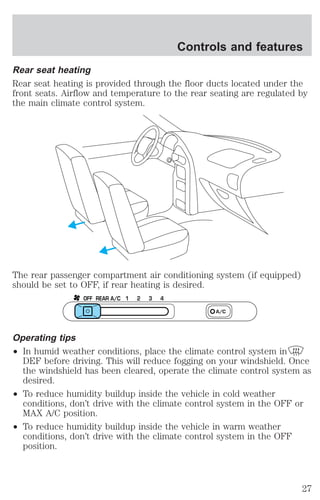 Controls and features 
Rear seat heating 
Rear seat heating is provided through the floor ducts located under the 
front seats. Airflow and temperature to the rear seating are regulated by 
the main climate control system. 
The rear passenger compartment air conditioning system (if equipped) 
should be set to OFF, if rear heating is desired. 
OFF REAR A/C 1 2 3 4 
A/C 
Operating tips 
² In humid weather conditions, place the climate control system in 
DEF before driving. This will reduce fogging on your windshield. Once 
the windshield has been cleared, operate the climate control system as 
desired. 
² To reduce humidity buildup inside the vehicle in cold weather 
conditions, don’t drive with the climate control system in the OFF or 
MAX A/C position. 
² To reduce humidity buildup inside the vehicle in warm weather 
conditions, don’t drive with the climate control system in the OFF 
position. 
27 
 