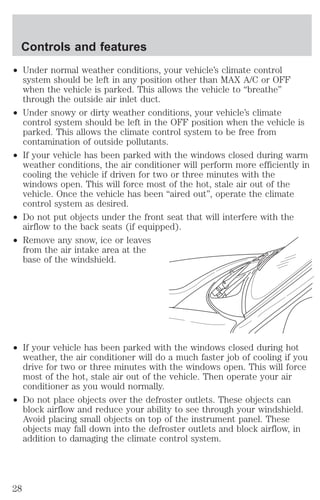 Controls and features 
² Under normal weather conditions, your vehicle’s climate control 
system should be left in any position other than MAX A/C or OFF 
when the vehicle is parked. This allows the vehicle to “breathe” 
through the outside air inlet duct. 
² Under snowy or dirty weather conditions, your vehicle’s climate 
control system should be left in the OFF position when the vehicle is 
parked. This allows the climate control system to be free from 
contamination of outside pollutants. 
² If your vehicle has been parked with the windows closed during warm 
weather conditions, the air conditioner will perform more efficiently in 
cooling the vehicle if driven for two or three minutes with the 
windows open. This will force most of the hot, stale air out of the 
vehicle. Once the vehicle has been “aired out”, operate the climate 
control system as desired. 
² Do not put objects under the front seat that will interfere with the 
airflow to the back seats (if equipped). 
² Remove any snow, ice or leaves 
from the air intake area at the 
base of the windshield. 
² If your vehicle has been parked with the windows closed during hot 
weather, the air conditioner will do a much faster job of cooling if you 
drive for two or three minutes with the windows open. This will force 
most of the hot, stale air out of the vehicle. Then operate your air 
conditioner as you would normally. 
² Do not place objects over the defroster outlets. These objects can 
block airflow and reduce your ability to see through your windshield. 
Avoid placing small objects on top of the instrument panel. These 
objects may fall down into the defroster outlets and block airflow, in 
addition to damaging the climate control system. 
28 
 