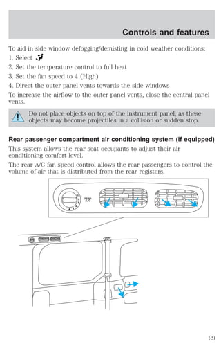 To aid in side window defogging/demisting in cold weather conditions: 
1. Select 
2. Set the temperature control to full heat 
3. Set the fan speed to 4 (High) 
4. Direct the outer panel vents towards the side windows 
To increase the airflow to the outer panel vents, close the central panel 
vents. 
Do not place objects on top of the instrument panel, as these 
objects may become projectiles in a collision or sudden stop. 
Rear passenger compartment air conditioning system (if equipped) 
This system allows the rear seat occupants to adjust their air 
conditioning comfort level. 
The rear A/C fan speed control allows the rear passengers to control the 
volume of air that is distributed from the rear registers. 
0 
1 
2 
3 4 
REAR 
A/C 
Controls and features 
29 
 
