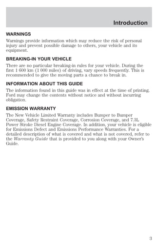 Introduction 
WARNINGS 
Warnings provide information which may reduce the risk of personal 
injury and prevent possible damage to others, your vehicle and its 
equipment. 
BREAKING-IN YOUR VEHICLE 
There are no particular breaking-in rules for your vehicle. During the 
first 1 600 km (1 000 miles) of driving, vary speeds frequently. This is 
recommended to give the moving parts a chance to break in. 
INFORMATION ABOUT THIS GUIDE 
The information found in this guide was in effect at the time of printing. 
Ford may change the contents without notice and without incurring 
obligation. 
EMISSION WARRANTY 
The New Vehicle Limited Warranty includes Bumper to Bumper 
Coverage, Safety Restraint Coverage, Corrosion Coverage, and 7.3L 
Power Stroke Diesel Engine Coverage. In addition, your vehicle is eligible 
for Emissions Defect and Emissions Performance Warranties. For a 
detailed description of what is covered and what is not covered, refer to 
the Warranty Guide that is provided to you along with your Owner’s 
Guide. 
3 
 