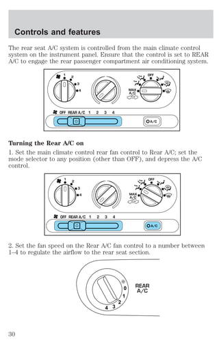 The rear seat A/C system is controlled from the main climate control 
system on the instrument panel. Ensure that the control is set to REAR 
A/C to engage the rear passenger compartment air conditioning system. 
1 
2 OFF 
3 
4 
OFF REAR A/C 1 2 3 4 
MAX 
A/C 
A/C 
Turning the Rear A/C on 
1. Set the main climate control rear fan control to Rear A/C; set the 
mode selector to any position (other than OFF), and depress the A/C 
control. 
1 
2 OFF 
3 
4 
OFF REAR A/C 1 2 3 4 
MAX 
A/C 
A/C 
2. Set the fan speed on the Rear A/C fan control to a number between 
1–4 to regulate the airflow to the rear seat section. 
0 
1 
2 
4 3 
REAR 
A/C 
Controls and features 
30 
 