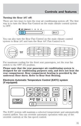Controls and features 
Turning the Rear A/C off: 
There are two ways to turn the rear air conditioning system off. The first 
way is to turn the Rear Fan Control on the main climate control system 
to OFF. 
OFF REAR A/C 1 2 3 4 
A/C 
You can also turn the Rear Fan Control on the main climate control 
system to Rear A/C and turn the Rear A/C Fan Control to 0. 
0 
1 
2 
3 4 
REAR 
A/C 
For maximum cooling for the front seat passengers, set the rear fan 
switch to the OFF (0) position. 
Please note that the rear passenger air conditioning system is 
designed for air conditioning purposes only, and does not heat the 
rear compartment. Rear compartment heating is provided by the 
underseat floor ducts. Refer to Rear Seat Heating. 
Electronic Automatic Temperature Control (EATC) system 
(if equipped) 
TEMP 
AUTOMATIC 
OFF A/C 
MAX 
OFF REAR 1 2 3 4 
A/C 
HI 
LO 
The EATC system will maintain a selected temperature and automatically 
control airflow. You can override automatic operation with any of the 
override controls or the fan speed control. 
31 
 