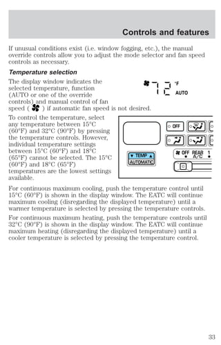 Controls and features 
If unusual conditions exist (i.e. window fogging, etc.), the manual 
override controls allow you to adjust the mode selector and fan speed 
controls as necessary. 
Temperature selection 
The display window indicates the 
°F 
selected temperature, function 
(AUTO or one of the override 
AUTO 
controls) and manual control of fan 
speed ( ) if automatic fan speed is not desired. 
To control the temperature, select 
any temperature between 15°C 
(60°F) and 32°C (90°F) by pressing 
the temperature controls. However, 
individual temperature settings 
between 15°C (60°F) and 18°C 
(65°F) cannot be selected. The 15°C 
TEMP 
(60°F) and 18°C (65°F) 
AUTOMATIC 
temperatures are the lowest settings 
available. 
For continuous maximum cooling, push the temperature control until 
15°C (60°F) is shown in the display window. The EATC will continue 
maximum cooling (disregarding the displayed temperature) until a 
warmer temperature is selected by pressing the temperature controls. 
For continuous maximum heating, push the temperature controls until 
32°C (90°F) is shown in the display window. The EATC will continue 
maximum heating (disregarding the displayed temperature) until a 
cooler temperature is selected by pressing the temperature control. 
OFF REAR 1 
OFF 
A/C 
33 
 