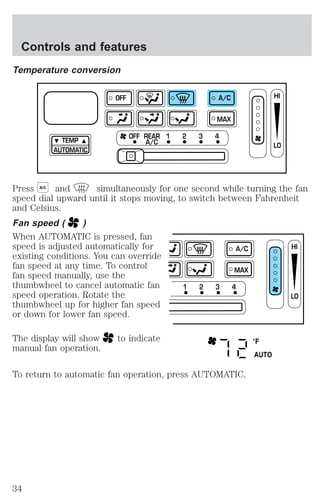 Temperature conversion 
TEMP 
AUTOMATIC 
OFF A/C 
MAX 
OFF REAR 1 2 3 4 
A/C 
Press A/C and simultaneously for one second while turning the fan 
speed dial upward until it stops moving, to switch between Fahrenheit 
and Celsius. 
Fan speed ( ) 
When AUTOMATIC is pressed, fan 
speed is adjusted automatically for 
existing conditions. You can override 
fan speed at any time. To control 
fan speed manually, use the 
thumbwheel to cancel automatic fan 
speed operation. Rotate the 
thumbwheel up for higher fan speed 
or down for lower fan speed. 
The display will show to indicate 
manual fan operation. 
To return to automatic fan operation, press AUTOMATIC. 
HI 
LO 
1 2 3 4 
A/C 
MAX 
HI 
LO 
°F 
AUTO 
Controls and features 
34 
 