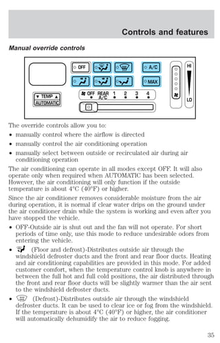 Manual override controls 
TEMP 
AUTOMATIC 
Controls and features 
OFF A/C 
MAX 
OFF REAR 1 2 3 4 
A/C 
HI 
LO 
The override controls allow you to: 
² manually control where the airflow is directed 
² manually control the air conditioning operation 
² manually select between outside or recirculated air during air 
conditioning operation 
The air conditioning can operate in all modes except OFF. It will also 
operate only when required when AUTOMATIC has been selected. 
However, the air conditioning will only function if the outside 
temperature is about 4°C (40°F) or higher. 
Since the air conditioner removes considerable moisture from the air 
during operation, it is normal if clear water drips on the ground under 
the air conditioner drain while the system is working and even after you 
have stopped the vehicle. 
² OFF-Outside air is shut out and the fan will not operate. For short 
periods of time only, use this mode to reduce undesirable odors from 
entering the vehicle. 
² (Floor and defrost)-Distributes outside air through the 
windshield defroster ducts and the front and rear floor ducts. Heating 
and air conditioning capabilities are provided in this mode. For added 
customer comfort, when the temperature control knob is anywhere in 
between the full hot and full cold positions, the air distributed through 
the front and rear floor ducts will be slightly warmer than the air sent 
to the windshield defroster ducts. 
² (Defrost)-Distributes outside air through the windshield 
defroster ducts. It can be used to clear ice or fog from the windshield. 
If the temperature is about 4°C (40°F) or higher, the air conditioner 
will automatically dehumidify the air to reduce fogging. 
35 
 