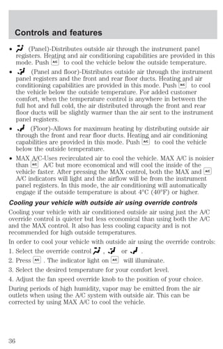 Controls and features 
² (Panel)-Distributes outside air through the instrument panel 
registers. Heating and air conditioning capabilities are provided in this 
mode. Push A/C to cool the vehicle below the outside temperature. 
² (Panel and floor)-Distributes outside air through the instrument 
panel registers and the front and rear floor ducts. Heating and air 
conditioning capabilities are provided in this mode. Push A/C to cool 
the vehicle below the outside temperature. For added customer 
comfort, when the temperature control is anywhere in between the 
full hot and full cold, the air distributed through the front and rear 
floor ducts will be slightly warmer than the air sent to the instrument 
panel registers. 
² (Floor)-Allows for maximum heating by distributing outside air 
through the front and rear floor ducts. Heating and air conditioning 
capabilities are provided in this mode. Push A/C to cool the vehicle 
below the outside temperature. 
² MAX A/C-Uses recirculated air to cool the vehicle. MAX A/C is noisier 
than A/C A/C but more economical and will cool the inside of the 
vehicle faster. After pressing the MAX control, both the MAX and A/C 
A/C indicators will light and the airflow will be from the instrument 
panel registers. In this mode, the air conditioning will automatically 
engage if the outside temperature is about 4°C (40°F) or higher. 
Cooling your vehicle with outside air using override controls 
Cooling your vehicle with air conditioned outside air using just the A/C 
override control is quieter but less economical than using both the A/C 
and the MAX control. It also has less cooling capacity and is not 
recommended for high outside temperatures. 
In order to cool your vehicle with outside air using the override controls: 
1. Select the override control , or . 
2. Press A/C . The indicator light on A/C will illuminate. 
3. Select the desired temperature for your comfort level. 
4. Adjust the fan speed override knob to the position of your choice. 
During periods of high humidity, vapor may be emitted from the air 
outlets when using the A/C system with outside air. This can be 
corrected by using MAX A/C to cool the vehicle. 
36 
 