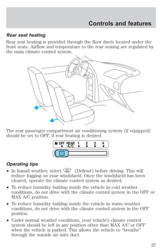 Controls and features 
Rear seat heating 
Rear seat heating is provided through the floor ducts located under the 
front seats. Airflow and temperature to the rear seating are regulated by 
the main climate control system. 
The rear passenger compartment air conditioning system (if equipped) 
should be set to OFF, if rear heating is desired. 
OFF REAR 1 2 3 4 
A/C 
Operating tips 
² In humid weather, select (Defrost) before driving. This will 
reduce fogging on your windshield. Once the windshield has been 
cleared, operate the climate control system as desired. 
² To reduce humidity buildup inside the vehicle in cold weather 
conditions, do not drive with the climate control system in the OFF or 
MAX A/C position. 
² To reduce humidity buildup inside the vehicle in warm weather 
conditions, do not drive with the climate control system in the OFF 
position. 
² Under normal weather conditions, your vehicle’s climate control 
system should be left in any position other than MAX A/C or OFF 
when the vehicle is parked. This allows the vehicle to “breathe” 
through the outside air inlet duct. 
37 
 