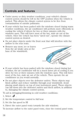 Controls and features 
² Under snowy or dirty weather conditions, your vehicle’s climate 
control system should be left in the OFF position when the vehicle is 
parked. This allows the climate control system to be free from 
contamination of outside pollutants. 
² If your vehicle has been parked with the windows closed during warm 
weather conditions, the air conditioner will perform more efficiently in 
cooling the vehicle if driven for two or three minutes with the 
windows open. This will force most of the hot, stale air out of the 
vehicle. Once the vehicle has been “aired out”, operate the climate 
control system as desired. 
² Do not place objects under the front seat that will interfere with the 
airflow to the rear seats. 
² Remove any snow, ice or leaves 
from the air intake area at the 
base of the windshield. 
² If your vehicle has been parked with the windows closed during hot 
weather, the air conditioner will do a much faster job of cooling if you 
drive for two or three minutes with the windows open. This will force 
most of the hot, stale air out of the vehicle. Then operate the air 
conditioner as you would normally. 
² Do not place objects over the defroster outlets. These objects may 
block airflow and reduce visibility through your windshield. Avoid 
placing small objects on top of your instrument panel. These objects 
can fall down into the defroster outlets and block airflow, in addition 
to, damaging the climate control system. 
To aid in defogging/demisting in cold weather conditions: 
1. Select . 
2. Set the temperature control to full heat 
3. Set the fan speed to HI 
4. Direct the outer panel vents towards the side windows 
To increase airflow to the outer panel vents, close the central panel vents. 
38 
 
