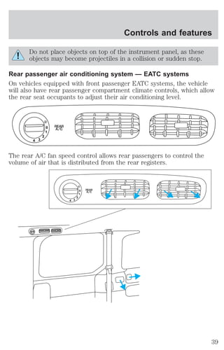 Do not place objects on top of the instrument panel, as these 
objects may become projectiles in a collision or sudden stop. 
Rear passenger air conditioning system — EATC systems 
On vehicles equipped with front passenger EATC systems, the vehicle 
will also have rear passenger compartment climate controls, which allow 
the rear seat occupants to adjust their air conditioning level. 
0 
1 
2 
3 4 
REAR 
A/C 
The rear A/C fan speed control allows rear passengers to control the 
volume of air that is distributed from the rear registers. 
0 
1 
2 
3 4 
REAR 
A/C 
Controls and features 
39 
 