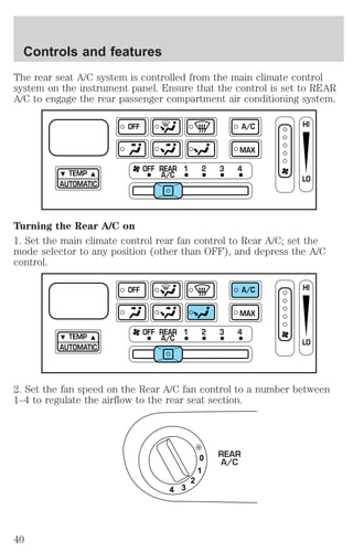 The rear seat A/C system is controlled from the main climate control 
system on the instrument panel. Ensure that the control is set to REAR 
A/C to engage the rear passenger compartment air conditioning system. 
TEMP 
AUTOMATIC 
OFF A/C 
MAX 
OFF REAR 1 2 3 4 
A/C 
HI 
LO 
Turning the Rear A/C on 
1. Set the main climate control rear fan control to Rear A/C; set the 
mode selector to any position (other than OFF), and depress the A/C 
control. 
TEMP 
AUTOMATIC 
OFF A/C 
MAX 
OFF REAR 1 2 3 4 
A/C 
HI 
LO 
2. Set the fan speed on the Rear A/C fan control to a number between 
1–4 to regulate the airflow to the rear seat section. 
0 
1 
2 
4 3 
REAR 
A/C 
Controls and features 
40 
 