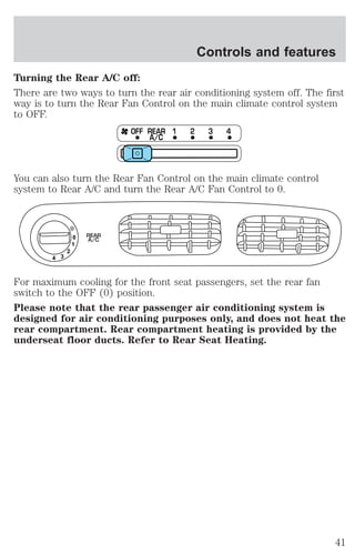 Controls and features 
Turning the Rear A/C off: 
There are two ways to turn the rear air conditioning system off. The first 
way is to turn the Rear Fan Control on the main climate control system 
to OFF. 
OFF REAR 1 2 3 4 
A/C 
You can also turn the Rear Fan Control on the main climate control 
system to Rear A/C and turn the Rear A/C Fan Control to 0. 
0 
1 
2 
3 4 
REAR 
A/C 
For maximum cooling for the front seat passengers, set the rear fan 
switch to the OFF (0) position. 
Please note that the rear passenger air conditioning system is 
designed for air conditioning purposes only, and does not heat the 
rear compartment. Rear compartment heating is provided by the 
underseat floor ducts. Refer to Rear Seat Heating. 
41 
 