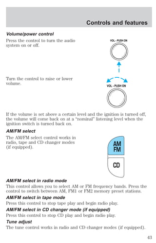 Volume/power control 
Press the control to turn the audio 
system on or off. 
Turn the control to raise or lower 
volume. 
Controls and features 
VOL - PUSH ON 
VOL - PUSH ON 
If the volume is set above a certain level and the ignition is turned off, 
the volume will come back on at a “nominal” listening level when the 
ignition switch is turned back on. 
AM/FM select 
The AM/FM select control works in 
radio, tape and CD changer modes 
(if equipped). 
AM 
FM 
CD 
AM/FM select in radio mode 
This control allows you to select AM or FM frequency bands. Press the 
control to switch between AM, FM1 or FM2 memory preset stations. 
AM/FM select in tape mode 
Press this control to stop tape play and begin radio play. 
AM/FM select in CD changer mode (if equipped) 
Press this control to stop CD play and begin radio play. 
Tune adjust 
The tune control works in radio and CD changer modes (if equipped). 
43 
 