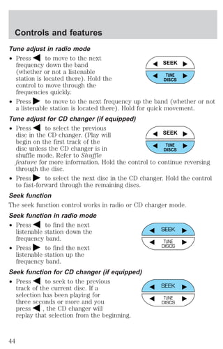 Tune adjust in radio mode 
² Press to move to the next 
frequency down the band 
(whether or not a listenable 
station is located there). Hold the 
control to move through the 
frequencies quickly. 
² Press to move to the next frequency up the band (whether or not 
a listenable station is located there). Hold for quick movement. 
Tune adjust for CD changer (if equipped) 
² Press to select the previous 
disc in the CD changer. (Play will 
begin on the first track of the 
disc unless the CD changer is in 
shuffle mode. Refer to Shuffle 
feature for more information. Hold the control to continue reversing 
through the disc. 
² Press to select the next disc in the CD changer. Hold the control 
to fast-forward through the remaining discs. 
Seek function 
The seek function control works in radio or CD changer mode. 
Seek function in radio mode 
² Press to find the next 
listenable station down the 
frequency band. 
² Press to find the next 
listenable station up the 
frequency band. 
Seek function for CD changer (if equipped) 
² Press to seek to the previous 
track of the current disc. If a 
selection has been playing for 
three seconds or more and you 
press , the CD changer will 
replay that selection from the beginning. 
SEEK 
TUNE 
DISCS 
SEEK 
TUNE 
DISCS 
SEEK 
TUNE 
DISCS 
SEEK 
TUNE 
DISCS 
Controls and features 
44 
 