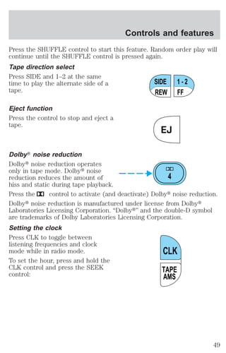 Controls and features 
Press the SHUFFLE control to start this feature. Random order play will 
continue until the SHUFFLE control is pressed again. 
Tape direction select 
Press SIDE and 1–2 at the same 
time to play the alternate side of a 
tape. 
Eject function 
Press the control to stop and eject a 
tape. 
SIDE 
REW FF 
1 - 2 
EJ 
DolbyT noise reduction 
Dolbyt noise reduction operates 
only in tape mode. Dolbyt noise 
reduction reduces the amount of 
4 
hiss and static during tape playback. 
Press the control to activate (and deactivate) Dolbyt noise reduction. 
Dolbyt noise reduction is manufactured under license from Dolbyt 
Laboratories Licensing Corporation. “Dolbyt” and the double-D symbol 
are trademarks of Dolby Laboratories Licensing Corporation. 
Setting the clock 
Press CLK to toggle between 
listening frequencies and clock 
mode while in radio mode. 
CLK 
To set the hour, press and hold the 
CLK control and press the SEEK 
control: 
TAPE 
AMS 
49 
 