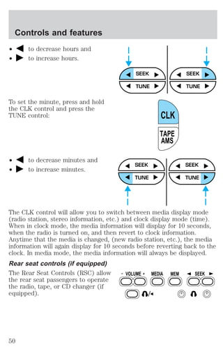 ² to decrease hours and 
² to increase hours. 
To set the minute, press and hold 
the CLK control and press the 
TUNE control: 
² to decrease minutes and 
² to increase minutes. 
SEEK SEEK 
TUNE TUNE 
CLK 
TAPE 
AMS 
SEEK 
TUNE 
SEEK 
TUNE 
The CLK control will allow you to switch between media display mode 
(radio station, stereo information, etc.) and clock display mode (time). 
When in clock mode, the media information will display for 10 seconds, 
when the radio is turned on, and then revert to clock information. 
Anytime that the media is changed, (new radio station, etc.), the media 
information will again display for 10 seconds before reverting back to the 
clock. In media mode, the media information will always be displayed. 
Rear seat controls (if equipped) 
The Rear Seat Controls (RSC) allow 
VOLUME MEDIA MEM SEEK 
the rear seat passengers to operate 
the radio, tape, or CD changer (if 
equipped). 
Controls and features 
50 
 