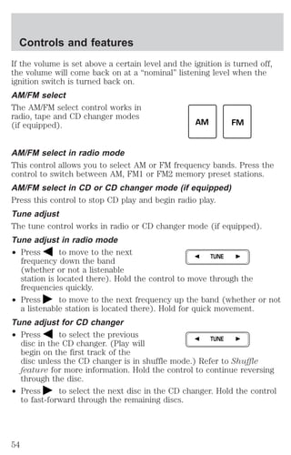 If the volume is set above a certain level and the ignition is turned off, 
the volume will come back on at a “nominal” listening level when the 
ignition switch is turned back on. 
AM/FM select 
The AM/FM select control works in 
radio, tape and CD changer modes 
(if equipped). 
AM/FM select in radio mode 
This control allows you to select AM or FM frequency bands. Press the 
control to switch between AM, FM1 or FM2 memory preset stations. 
AM/FM select in CD or CD changer mode (if equipped) 
Press this control to stop CD play and begin radio play. 
Tune adjust 
The tune control works in radio or CD changer mode (if equipped). 
Tune adjust in radio mode 
² Press to move to the next 
frequency down the band 
(whether or not a listenable 
station is located there). Hold the control to move through the 
frequencies quickly. 
² Press to move to the next frequency up the band (whether or not 
a listenable station is located there). Hold for quick movement. 
Tune adjust for CD changer 
² Press to select the previous 
disc in the CD changer. (Play will 
begin on the first track of the 
disc unless the CD changer is in shuffle mode.) Refer to Shuffle 
feature for more information. Hold the control to continue reversing 
through the disc. 
² Press to select the next disc in the CD changer. Hold the control 
to fast-forward through the remaining discs. 
AM FM 
TUNE 
TUNE 
Controls and features 
54 
 