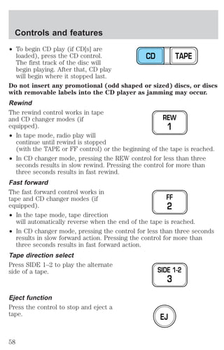 ² To begin CD play (if CD[s] are 
loaded), press the CD control. 
The first track of the disc will 
begin playing. After that, CD play 
will begin where it stopped last. 
Do not insert any promotional (odd shaped or sized) discs, or discs 
with removable labels into the CD player as jamming may occur. 
Rewind 
The rewind control works in tape 
and CD changer modes (if 
equipped). 
² In tape mode, radio play will 
continue until rewind is stopped 
(with the TAPE or FF control) or the beginning of the tape is reached. 
² In CD changer mode, pressing the REW control for less than three 
seconds results in slow rewind. Pressing the control for more than 
three seconds results in fast rewind. 
Fast forward 
The fast forward control works in 
tape and CD changer modes (if 
equipped). 
² In the tape mode, tape direction 
will automatically reverse when the end of the tape is reached. 
² In CD changer mode, pressing the control for less than three seconds 
results in slow forward action. Pressing the control for more than 
three seconds results in fast forward action. 
Tape direction select 
Press SIDE 1–2 to play the alternate 
side of a tape. 
Eject function 
Press the control to stop and eject a 
tape. 
CD TAPE 
REW 
1 
FF 
2 
SIDE 1-2 
3 
EJ 
Controls and features 
58 
 