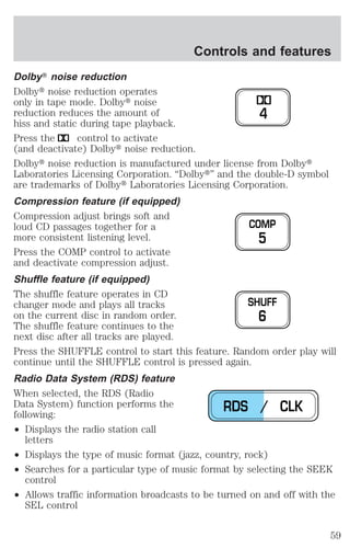 Controls and features 
DolbyT noise reduction 
Dolbyt noise reduction operates 
only in tape mode. Dolbyt noise 
reduction reduces the amount of 
hiss and static during tape playback. 
Press the control to activate 
(and deactivate) Dolbyt noise reduction. 
Dolbyt noise reduction is manufactured under license from Dolbyt 
Laboratories Licensing Corporation. “Dolbyt” and the double-D symbol 
are trademarks of Dolbyt Laboratories Licensing Corporation. 
Compression feature (if equipped) 
Compression adjust brings soft and 
loud CD passages together for a 
more consistent listening level. 
Press the COMP control to activate 
and deactivate compression adjust. 
Shuffle feature (if equipped) 
The shuffle feature operates in CD 
changer mode and plays all tracks 
on the current disc in random order. 
The shuffle feature continues to the 
next disc after all tracks are played. 
Press the SHUFFLE control to start this feature. Random order play will 
continue until the SHUFFLE control is pressed again. 
Radio Data System (RDS) feature 
When selected, the RDS (Radio 
Data System) function performs the 
following: 
² Displays the radio station call 
letters 
² Displays the type of music format (jazz, country, rock) 
² Searches for a particular type of music format by selecting the SEEK 
control 
² Allows traffic information broadcasts to be turned on and off with the 
SEL control 
4 
COMP 
5 
SHUFF 
6 
RDS / CLK 
59 
 