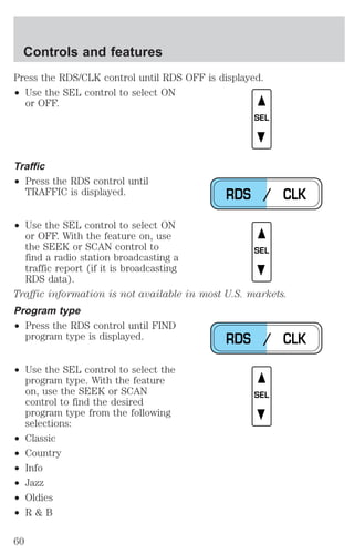 Press the RDS/CLK control until RDS OFF is displayed. 
² Use the SEL control to select ON 
or OFF. 
Traffic 
² Press the RDS control until 
TRAFFIC is displayed. 
² Use the SEL control to select ON 
or OFF. With the feature on, use 
the SEEK or SCAN control to 
find a radio station broadcasting a 
traffic report (if it is broadcasting 
RDS data). 
Traffic information is not available in most U.S. markets. 
Program type 
² Press the RDS control until FIND 
program type is displayed. 
² Use the SEL control to select the 
program type. With the feature 
on, use the SEEK or SCAN 
control to find the desired 
program type from the following 
selections: 
² Classic 
² Country 
² Info 
² Jazz 
² Oldies 
² R & B 
SEL 
RDS / CLK 
SEL 
RDS / CLK 
SEL 
Controls and features 
60 
 