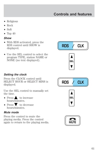 ² Religious 
² Rock 
² Soft 
² Top 40 
Show 
² With RDS activated, press the 
RDS control until SHOW is 
displayed. 
² Use the SEL control to select the 
program TYPE, station NAME or 
NONE (no text displayed). 
Setting the clock 
Press the CLOCK control until 
SELECT HOUR or SELECT MINS is 
displayed. 
Use the SEL control to manually set 
the time. 
² Press to increase 
hours/minutes. 
² Press to decrease 
hours/minutes. 
Mute mode 
Press the control to mute the 
playing media. Press the control 
again to return to the playing media. 
Controls and features 
RDS / CLK 
SEL 
RDS / CLK 
SEL 
MUTE 
61 
 