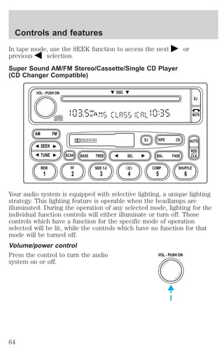 In tape mode, use the SEEK function to access the next or 
previous selection. 
Super Sound AM/FM Stereo/Cassette/Single CD Player 
(CD Changer Compatible) 
FM1 
ST 
EJ TAPE 
CD 
DISC 
DOLBY B NR 
SCAN BASS TREB SEL BAL 
VOL - PUSH ON 
AM FM 
SEEK 
TUNE 
REW FF 
FADE 
EJ 
MUTE 
AUTO 
RDS 
CLK 
SIDE 1-2 COMP SHUFFLE 
1 2 3 4 5 6 
Your audio system is equipped with selective lighting, a unique lighting 
strategy. This lighting feature is operable when the headlamps are 
illuminated. During the operation of any selected mode, lighting for the 
individual function controls will either illuminate or turn off. Those 
controls which have a function for the specific mode of operation 
selected will be lit, while the controls which have no function for that 
mode will be turned off. 
Volume/power control 
Press the control to turn the audio 
VOL - PUSH ON 
system on or off. 
Controls and features 
64 
 