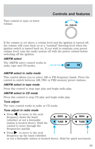 Turn control to raise or lower 
volume. 
Controls and features 
VOL - PUSH ON 
If the volume is set above a certain level and the ignition is turned off, 
the volume will come back on at a “nominal” listening level when the 
ignition switch is turned back on. If you wish to maintain your preset 
volume level, turn the audio system off with the power control before 
switching off the ignition. 
AM/FM select 
The AM/FM select control works in 
radio, tape and CD modes. 
AM FM 
AM/FM select in radio mode 
This control allows you to select AM or FM frequency bands. Press the 
control to switch between AM, FM1 or FM2 memory preset stations. 
AM/FM select in tape mode 
Press this control to stop tape play and begin radio play. 
AM/FM select in CD mode 
Press this control to stop CD play and begin radio play. 
Tune adjust 
The tune control works in radio or CD mode. 
Tune adjust in radio mode 
² Press to move to the next 
frequency down the band 
(whether or not a listenable 
station is located there). Hold the 
control to move through the 
frequencies quickly. 
² Press to move to the next 
SEEK 
TUNE 
SEEK 
TUNE 
frequency up the band (whether 
or not a listenable station is located there). Hold for quick movement. 
65 
 