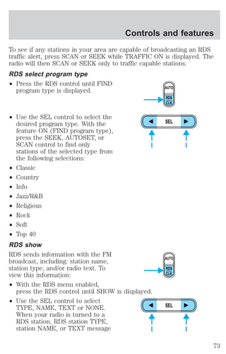 Controls and features 
To see if any stations in your area are capable of broadcasting an RDS 
traffic alert, press SCAN or SEEK while TRAFFIC ON is displayed. The 
radio will then SCAN or SEEK only to traffic capable stations. 
RDS select program type 
² Press the RDS control until FIND 
program type is displayed. 
² Use the SEL control to select the 
desired program type. With the 
feature ON (FIND program type), 
press the SEEK, AUTOSET, or 
SCAN control to find only 
stations of the selected type from 
the following selections: 
² Classic 
² Country 
² Info 
² Jazz/R&B 
² Religious 
² Rock 
² Soft 
² Top 40 
RDS show 
RDS sends information with the FM 
broadcast, including: station name, 
station type, and/or radio text. To 
view this information: 
² With the RDS menu enabled, 
press the RDS control until SHOW is displayed. 
² Use the SEL control to select 
TYPE, NAME, TEXT or NONE. 
When your radio is turned to a 
RDS station, RDS station TYPE, 
station NAME, or TEXT message 
AUTO 
RDS 
CLK 
SEL 
AUTO 
RDS 
CLK 
SEL 
73 
 