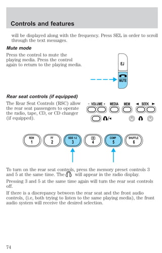 Controls and features 
will be displayed along with the frequency. Press SEL in order to scroll 
through the text messages. 
Mute mode 
Press the control to mute the 
playing media. Press the control 
again to return to the playing media. 
Rear seat controls (if equipped) 
The Rear Seat Controls (RSC) allow 
the rear seat passengers to operate 
the radio, tape, CD, or CD changer 
(if equipped). 
EJ 
MUTE 
VOLUME MEDIA MEM SEEK 
REW FF SIDE 1-2 COMP SHUFFLE 
1 2 3 4 5 6 
To turn on the rear seat controls, press the memory preset controls 3 
and 5 at the same time. The will appear in the radio display. 
Pressing 3 and 5 at the same time again will turn the rear seat controls 
off. 
If there is a discrepancy between the rear seat and the front audio 
controls, (i.e, both trying to listen to the same playing media), the front 
audio system will receive the desired selection. 
74 
 