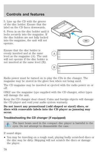Controls and features 
5. Line up the CD with the groove 
of the disc holder. Ensure that the 
label on the CD faces downwards. 
6. Press in on the disc holder until it 
locks securely into the magazine. If 
the disc holders are not fully locked 
into the magazine, the unit will not 
operate. 
Ensure that the disc holder is 
evenly inserted and at the same 
level as the magazine (A). The unit 
will not operate if the disc holder is 
not inserted at the same level (B). 
A 
B 
Radio power must be turned on to play the CDs in the changer. The 
magazine may be stored in the glove box when not being used. 
The CD magazine may be inserted or ejected with the radio power on or 
off. 
ONLY use the magazine type supplied with the CD changer, other types 
will damage the unit. 
Keep the CD changer door closed. Coins and foreign objects will damage 
the CD player and void your audio system warranty. 
Do not insert any promotional (odd shaped or sized) discs, or 
discs with removable labels into the CD player as jamming may 
occur. 
Troubleshooting the CD changer (if equipped) 
The laser beam used in the compact disc player is harmful to the 
eyes. Do not attempt to disassemble the case. 
If sound skips: 
² You may be traveling on a rough road, playing badly scratched discs or 
the disc may be dirty. Skipping will not scratch the discs or damage 
the player. 
78 
 