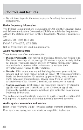 Controls and features 
² Do not leave tapes in the cassette player for a long time when not 
being played. 
Radio frequency information 
The Federal Communications Commission (FCC) and the Canadian Radio 
and Telecommunications Commission(CRTC) establish the frequencies 
AM and FM stations may use for their broadcasts. Allowable frequencies 
are: 
AM 530, 540–1600, 1610 kHz 
FM 87.7, 87.9–107.7, 107.9 MHz 
Not all frequencies are used in a given area. 
Radio reception factors 
Three factors can affect radio reception: 
² Distance/strength. The further an FM signal travels, the weaker it is. 
The listenable range of the average FM station is approximately 40 km 
(24 miles). This range can be affected by “signal modulation.” Signal 
modulation is a process radio stations use to increase their 
strength/volume relative to other stations. 
² Terrain. Hills, mountains and tall buildings between your vehicle’s 
antenna and the radio station signal can cause FM reception problems. 
Static can be caused on AM stations by power lines, electric fences, 
traffic lights and thunderstorms. Moving away from an interfering 
structure (out of its “shadow”) returns your reception to normal. 
² Station overload. Weak signals are sometimes captured by stronger 
signals when you pass a broadcast tower. A stronger signal may 
temporarily overtake a weaker signal and play while the weak station 
frequency is displayed. 
The audio system automatically switches to single channel reception if it 
will improve the reception of a station normally received in stereo. 
Audio system warranties and service 
Refer to the “Warranty Guide” for audio system warranty information. 
If service is necessary, see your dealer or a qualified technician. 
80 
 