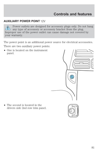AUXILIARY POWER POINT 
Controls and features 
Power outlets are designed for accessory plugs only. Do not hang 
any type of accessory or accessory bracket from the plug. 
Improper use of the power outlet can cause damage not covered by 
your warranty. 
The power point is an additional power source for electrical accessories. 
There are two auxiliary power points: 
² One is located on the instrument 
panel. 
² The second is located in the 
drivers side 2nd row trim panel. 
DC 
12V 
81 
 