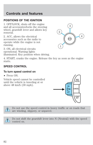 Controls and features 
POSITIONS OF THE IGNITION 
1. OFF/LOCK, shuts off the engine 
and all accessories/locks the steering 
3 
wheel, gearshift lever and allows key 
removal. 
2 
2. ACC, allows the electrical 
4 
accessories such as the radio to 
operate while the engine is not 
running. 
1 
3. ON, all electrical circuits 
operational. Warning lights 
illuminated. Key position when driving. 
4. START, cranks the engine. Release the key as soon as the engine 
starts. 
SPEED CONTROL 
To turn speed control on 
² Press ON. 
Vehicle speed cannot be controlled 
RES 
until the vehicle is traveling at or 
ACCEL 
above 48 km/h (30 mph). 
CANCEL 
ON 
OFF 
COAST 
SET 
Do not use the speed control in heavy traffic or on roads that 
are winding, slippery, or unpaved. 
Do not shift the gearshift lever into N (Neutral) with the speed 
control on. 
82 
 