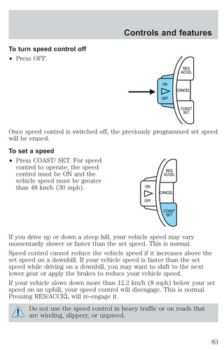To turn speed control off 
² Press OFF. 
Controls and features 
RES 
ACCEL 
CANCEL 
ON 
OFF 
COAST 
SET 
Once speed control is switched off, the previously programmed set speed 
will be erased. 
To set a speed 
² Press COAST/ SET. For speed 
control to operate, the speed 
control must be ON and the 
vehicle speed must be greater 
than 48 km/h (30 mph). 
RES 
ACCEL 
CANCEL 
ON 
OFF 
COAST 
SET 
If you drive up or down a steep hill, your vehicle speed may vary 
momentarily slower or faster than the set speed. This is normal. 
Speed control cannot reduce the vehicle speed if it increases above the 
set speed on a downhill. If your vehicle speed is faster than the set 
speed while driving on a downhill, you may want to shift to the next 
lower gear or apply the brakes to reduce your vehicle speed. 
If your vehicle slows down more than 12.2 km/h (8 mph) below your set 
speed on an uphill, your speed control will disengage. This is normal. 
Pressing RES/ACCEL will re-engage it. 
Do not use the speed control in heavy traffic or on roads that 
are winding, slippery, or unpaved. 
83 
 