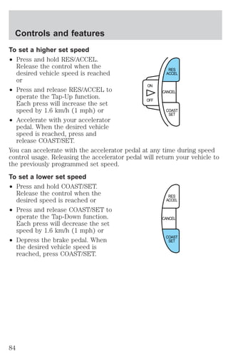 To set a higher set speed 
² Press and hold RES/ACCEL. 
Release the control when the 
desired vehicle speed is reached 
or 
² Press and release RES/ACCEL to 
operate the Tap-Up function. 
Each press will increase the set 
speed by 1.6 km/h (1 mph) or 
² Accelerate with your accelerator 
pedal. When the desired vehicle 
speed is reached, press and 
release COAST/SET. 
You can accelerate with the accelerator pedal at any time during speed 
control usage. Releasing the accelerator pedal will return your vehicle to 
the previously programmed set speed. 
To set a lower set speed 
² Press and hold COAST/SET. 
Release the control when the 
desired speed is reached or 
² Press and release COAST/SET to 
operate the Tap-Down function. 
Each press will decrease the set 
speed by 1.6 km/h (1 mph) or 
² Depress the brake pedal. When 
the desired vehicle speed is 
reached, press COAST/SET. 
CANCEL 
ON 
OFF 
RES 
ACCEL 
COAST 
SET 
RES 
ACCEL 
CANCEL 
COAST 
SET 
Controls and features 
84 
 