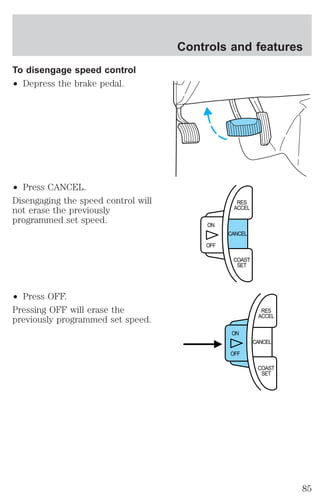 To disengage speed control 
² Depress the brake pedal. 
² Press CANCEL. 
Disengaging the speed control will 
not erase the previously 
programmed set speed. 
² Press OFF. 
Pressing OFF will erase the 
previously programmed set speed. 
Controls and features 
CANCEL 
ON 
OFF 
RES 
ACCEL 
COAST 
SET 
CANCEL 
ON 
OFF 
RES 
ACCEL 
COAST 
SET 
85 
 