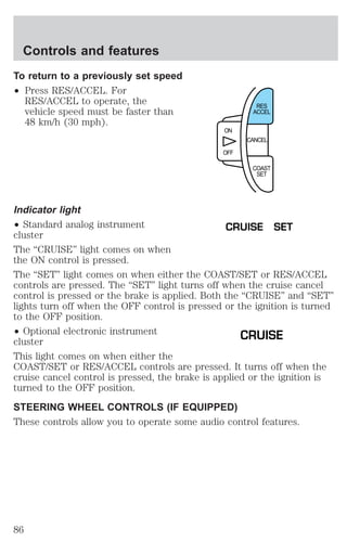 To return to a previously set speed 
² Press RES/ACCEL. For 
RES/ACCEL to operate, the 
vehicle speed must be faster than 
48 km/h (30 mph). 
RES 
ACCEL 
CANCEL 
ON 
OFF 
COAST 
SET 
Indicator light 
² Standard analog instrument 
CRUISE SET 
cluster 
The “CRUISE” light comes on when 
the ON control is pressed. 
The “SET” light comes on when either the COAST/SET or RES/ACCEL 
controls are pressed. The “SET” light turns off when the cruise cancel 
control is pressed or the brake is applied. Both the “CRUISE” and “SET” 
lights turn off when the OFF control is pressed or the ignition is turned 
to the OFF position. 
² Optional electronic instrument 
CRUISE 
cluster 
This light comes on when either the 
COAST/SET or RES/ACCEL controls are pressed. It turns off when the 
cruise cancel control is pressed, the brake is applied or the ignition is 
turned to the OFF position. 
STEERING WHEEL CONTROLS (IF EQUIPPED) 
These controls allow you to operate some audio control features. 
Controls and features 
86 
 