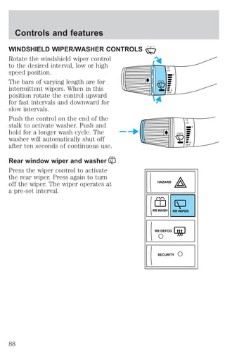 WINDSHIELD WIPER/WASHER CONTROLS 
Rotate the windshield wiper control 
to the desired interval, low or high 
speed position. 
The bars of varying length are for 
intermittent wipers. When in this 
position rotate the control upward 
for fast intervals and downward for 
slow intervals. 
Push the control on the end of the 
stalk to activate washer. Push and 
hold for a longer wash cycle. The 
washer will automatically shut off 
after ten seconds of continuous use. 
Rear window wiper and washer 
Press the wiper control to activate 
the rear wiper. Press again to turn 
off the wiper. The wiper operates at 
a pre-set interval. 
HI 
LO 
F 
S 
OFF 
HI 
LO 
F 
S 
OFF 
HAZARD 
RR WASH RR WIPER 
RR DEFOG 
SECURITY 
Controls and features 
88 
 