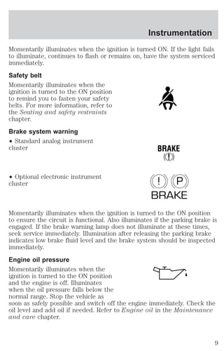 Instrumentation 
Momentarily illuminates when the ignition is turned ON. If the light fails 
to illuminate, continues to flash or remains on, have the system serviced 
immediately. 
Safety belt 
Momentarily illuminates when the 
ignition is turned to the ON position 
to remind you to fasten your safety 
belts. For more information, refer to 
the Seating and safety restraints 
chapter. 
Brake system warning 
² Standard analog instrument 
cluster 
² Optional electronic instrument 
cluster 
BRAKE 
! 
! P 
BRAKE 
Momentarily illuminates when the ignition is turned to the ON position 
to ensure the circuit is functional. Also illuminates if the parking brake is 
engaged. If the brake warning lamp does not illuminate at these times, 
seek service immediately. Illumination after releasing the parking brake 
indicates low brake fluid level and the brake system should be inspected 
immediately. 
Engine oil pressure 
Momentarily illuminates when the 
ignition is turned to the ON position 
and the engine is off. Illuminates 
when the oil pressure falls below the 
normal range. Stop the vehicle as 
soon as safely possible and switch off the engine immediately. Check the 
oil level and add oil if needed. Refer to Engine oil in the Maintenance 
and care chapter. 
9 
 