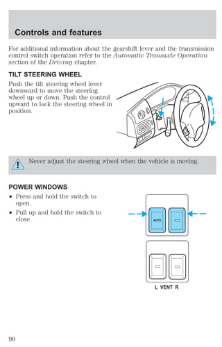 For additional information about the gearshift lever and the transmission 
control switch operation refer to the Automatic Transaxle Operation 
section of the Driving chapter. 
TILT STEERING WHEEL 
Push the tilt steering wheel lever 
downward to move the steering 
wheel up or down. Push the control 
upward to lock the steering wheel in 
position. 
Never adjust the steering wheel when the vehicle is moving. 
POWER WINDOWS 
² Press and hold the switch to 
open. 
² Pull up and hold the switch to 
close. AUTO 
L VENT R 
Controls and features 
90 
 