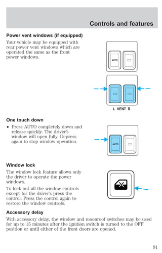 Power vent windows (if equipped) 
Your vehicle may be equipped with 
rear power vent windows which are 
operated the same as the front 
power windows. 
One touch down 
² Press AUTO completely down and 
release quickly. The driver’s 
window will open fully. Depress 
again to stop window operation. 
Controls and features 
AUTO 
L VENT R 
AUTO 
Window lock 
The window lock feature allows only 
the driver to operate the power 
windows. 
To lock out all the window controls 
except for the driver’s press the 
control. Press the control again to 
restore the window controls. 
Accessory delay 
With accessory delay, the window and moonroof switches may be used 
for up to 15 minutes after the ignition switch is turned to the OFF 
position or until either of the front doors are opened. 
91 
 
