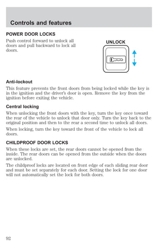 Controls and features 
POWER DOOR LOCKS 
Push control forward to unlock all 
doors and pull backward to lock all 
doors. 
UNLOCK 
Anti-lockout 
This feature prevents the front doors from being locked while the key is 
in the ignition and the driver’s door is open. Remove the key from the 
ignition before exiting the vehicle. 
Central locking 
When unlocking the front doors with the key, turn the key once toward 
the rear of the vehicle to unlock that door only. Turn the key back to the 
original position and then to the rear a second time to unlock all doors. 
When locking, turn the key toward the front of the vehicle to lock all 
doors. 
CHILDPROOF DOOR LOCKS 
When these locks are set, the rear doors cannot be opened from the 
inside. The rear doors can be opened from the outside when the doors 
are unlocked. 
The childproof locks are located on front edge of each sliding rear door 
and must be set separately for each door. Setting the lock for one door 
will not automatically set the lock for both doors. 
92 
 