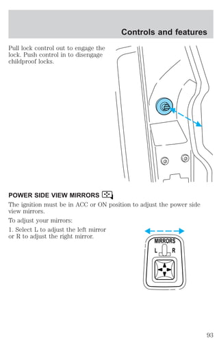 Pull lock control out to engage the 
lock. Push control in to disengage 
childproof locks. 
Controls and features 
POWER SIDE VIEW MIRRORS 
The ignition must be in ACC or ON position to adjust the power side 
view mirrors. 
To adjust your mirrors: 
1. Select L to adjust the left mirror 
or R to adjust the right mirror. 
MIRRORS 
L R 
93 
 