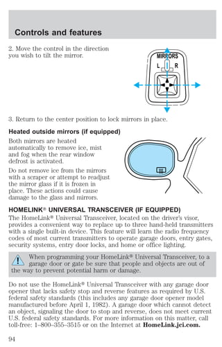 Controls and features 
2. Move the control in the direction 
you wish to tilt the mirror. 
MIRRORS 
L R 
3. Return to the center position to lock mirrors in place. 
Heated outside mirrors (if equipped) 
Both mirrors are heated 
automatically to remove ice, mist 
and fog when the rear window 
defrost is activated. 
Do not remove ice from the mirrors 
with a scraper or attempt to readjust 
the mirror glass if it is frozen in 
place. These actions could cause 
damage to the glass and mirrors. 
HOMELINKT UNIVERSAL TRANSCEIVER (IF EQUIPPED) 
The HomeLinkt Universal Transceiver, located on the driver’s visor, 
provides a convenient way to replace up to three hand-held transmitters 
with a single built-in device. This feature will learn the radio frequency 
codes of most current transmitters to operate garage doors, entry gates, 
security systems, entry door locks, and home or office lighting. 
When programming your HomeLinkt Universal Transceiver, to a 
garage door or gate be sure that people and objects are out of 
the way to prevent potential harm or damage. 
Do not use the HomeLinkt Universal Transceiver with any garage door 
opener that lacks safety stop and reverse features as required by U.S. 
federal safety standards (this includes any garage door opener model 
manufactured before April 1, 1982). A garage door which cannot detect 
an object, signaling the door to stop and reverse, does not meet current 
U.S. federal safety standards. For more information on this matter, call 
toll-free: 1–800–355–3515 or on the Internet at HomeLink.jci.com. 
94 
 