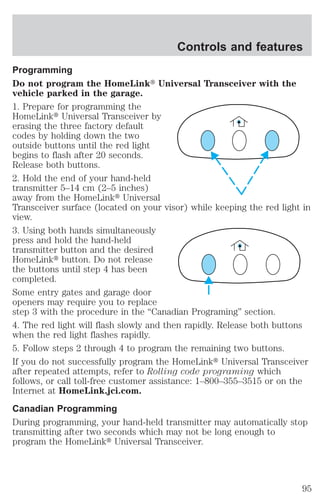 Controls and features 
Programming 
Do not program the HomeLinkt Universal Transceiver with the 
vehicle parked in the garage. 
1. Prepare for programming the 
HomeLinkt Universal Transceiver by 
erasing the three factory default 
codes by holding down the two 
outside buttons until the red light 
begins to flash after 20 seconds. 
Release both buttons. 
2. Hold the end of your hand-held 
transmitter 5–14 cm (2–5 inches) 
away from the HomeLinkt Universal 
Transceiver surface (located on your visor) while keeping the red light in 
view. 
3. Using both hands simultaneously 
press and hold the hand-held 
transmitter button and the desired 
HomeLinkt button. Do not release 
the buttons until step 4 has been 
completed. 
Some entry gates and garage door 
openers may require you to replace 
step 3 with the procedure in the “Canadian Programing” section. 
4. The red light will flash slowly and then rapidly. Release both buttons 
when the red light flashes rapidly. 
5. Follow steps 2 through 4 to program the remaining two buttons. 
If you do not successfully program the HomeLinkt Universal Transceiver 
after repeated attempts, refer to Rolling code programing which 
follows, or call toll-free customer assistance: 1–800–355–3515 or on the 
Internet at HomeLink.jci.com. 
Canadian Programming 
During programming, your hand-held transmitter may automatically stop 
transmitting after two seconds which may not be long enough to 
program the HomeLinkt Universal Transceiver. 
95 
 